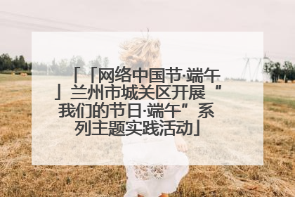 「网络中国节·端午」兰州市城关区开展“我们的节日·端午”系列主题实践活动