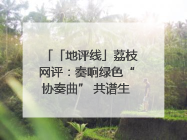 「地评线」荔枝网评：奏响绿色“协奏曲” 共谱生态“新乐章”