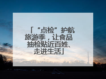 “点检”护航旅游季，让食品抽检贴近百姓、走进生活