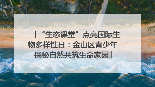 “生态课堂”点亮国际生物多样性日：金山区青少年探秘自然共筑生命家园