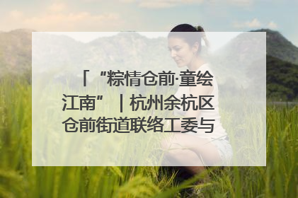 “粽情仓前·童绘江南”｜杭州余杭区仓前街道联络工委与辖区群众共度佳节