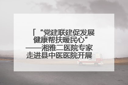 “党建联建促发展 健康帮扶暖民心”——湘雅二医院专家走进县中医医院开展健康帮扶活动