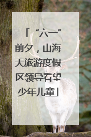 “六一”前夕，山海天旅游度假区领导看望少年儿童