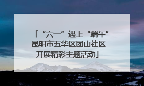 “六一”遇上“端午” 昆明市五华区团山社区开展精彩主题活动