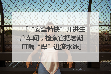 “安全特快”开进生产车间，检察官把暑期叮嘱“焊”进流水线