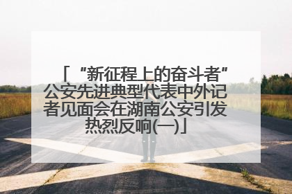 “新征程上的奋斗者”公安先进典型代表中外记者见面会在湖南公安引发热烈反响(一)