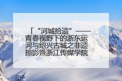 “河城拾遗”——青春视野下的浙东运河与绍兴古城之非遗掠影暨浙江传媒学院小学期来绍