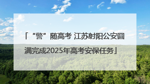 “警”随高考 江苏射阳公安圆满完成2025年高考安保任务