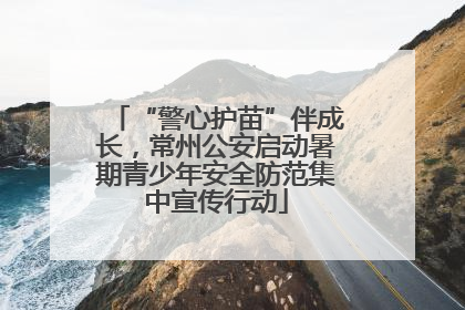 “警心护苗”伴成长，常州公安启动暑期青少年安全防范集中宣传行动