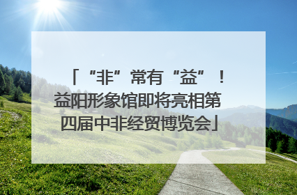 “非”常有“益”！益阳形象馆即将亮相第四届中非经贸博览会