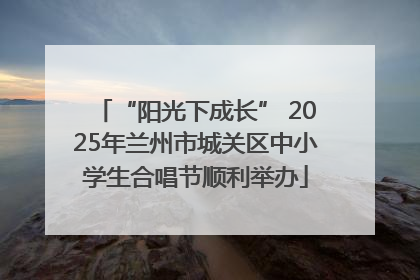 “阳光下成长” 2025年兰州市城关区中小学生合唱节顺利举办