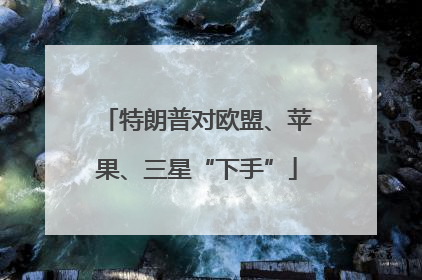 特朗普对欧盟、苹果、三星“下手”