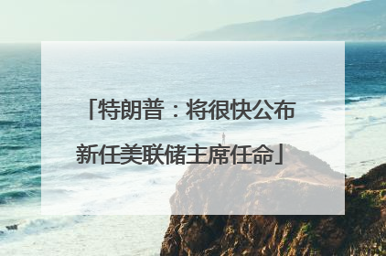 特朗普：将很快公布新任美联储主席任命