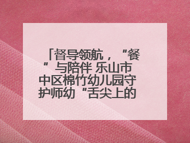 督导领航，“餐”与陪伴 乐山市中区棉竹幼儿园守护师幼“舌尖上的安全”