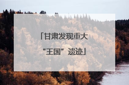 甘肃发现重大“王国”遗迹