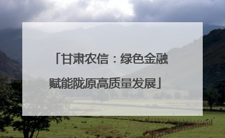 甘肃农信：绿色金融赋能陇原高质量发展