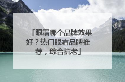 眼霜哪个品牌效果好？热门眼霜品牌推荐，综合抗老