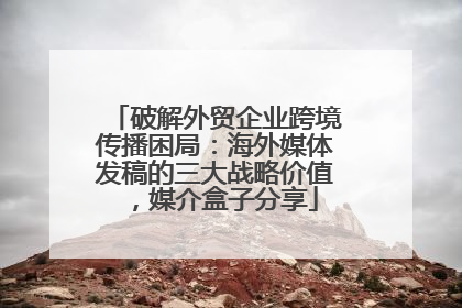 破解外贸企业跨境传播困局：海外媒体发稿的三大战略价值，媒介盒子分享