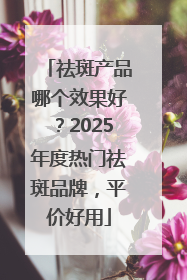 祛斑产品哪个效果好？2025年度热门祛斑品牌，平价好用