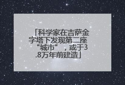 科学家在吉萨金字塔下发现第二座“城市”，或于3.8万年前建造