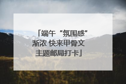 端午“氛围感”渐浓 快来甲骨文主题邮局打卡