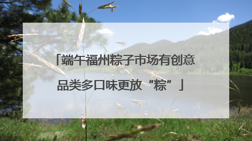 端午福州粽子市场有创意 品类多口味更放“粽”