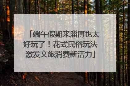 端午假期来淄博也太好玩了！花式民俗玩法激发文旅消费新活力
