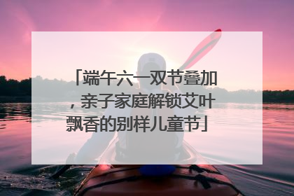 端午六一双节叠加，亲子家庭解锁艾叶飘香的别样儿童节