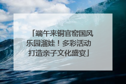 端午来铜官窑国风乐园溜娃！多彩活动打造亲子文化盛宴
