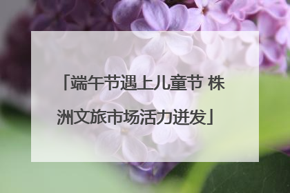 端午节遇上儿童节 株洲文旅市场活力迸发