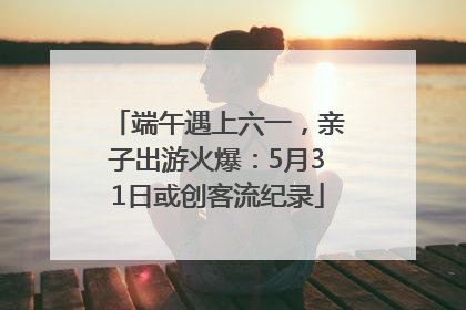 端午遇上六一，亲子出游火爆：5月31日或创客流纪录