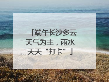 端午长沙多云天气为主，雨水天天“打卡”