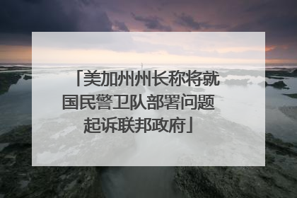 美加州州长称将就国民警卫队部署问题起诉联邦政府