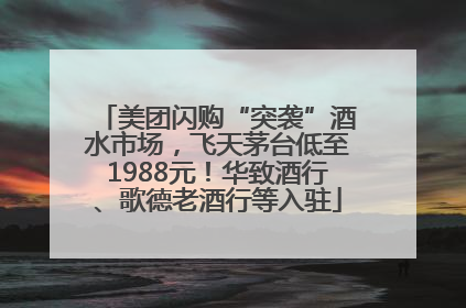 美团闪购“突袭”酒水市场，飞天茅台低至1988元！华致酒行、歌德老酒行等入驻