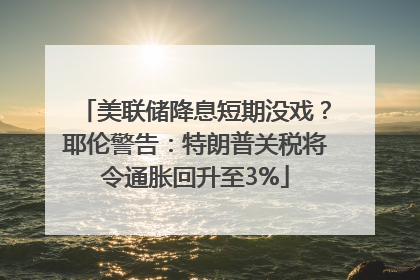 美联储降息短期没戏？耶伦警告：特朗普关税将令通胀回升至3%