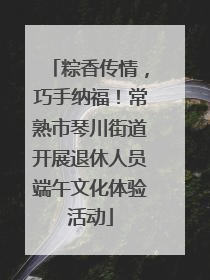 粽香传情，巧手纳福！常熟市琴川街道开展退休人员端午文化体验活动