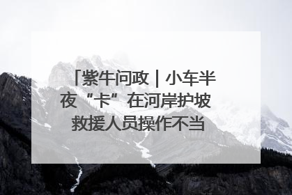 紫牛问政｜小车半夜“卡”在河岸护坡 救援人员操作不当致小车翻下河，然后直接走人了