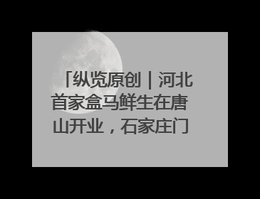 纵览原创｜河北首家盒马鲜生在唐山开业，石家庄门店预计8月开业
