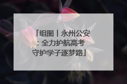 组图丨永州公安：全力护航高考 守护学子逐梦路