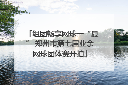 组团畅享网球一“夏” 郑州市第七届业余网球团体赛开拍