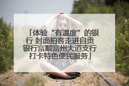体验“有温度”的银行 封面拍客走进自贡银行富顺富州大道支行打卡特色便民服务