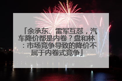 余承东、雷军互怼，汽车降价都是内卷？盘和林：市场竞争导致的降价不属于内卷式竞争