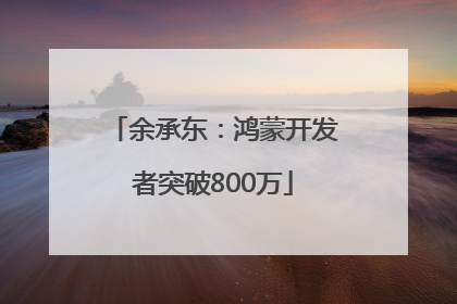 余承东：鸿蒙开发者突破800万