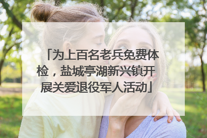 为上百名老兵免费体检，盐城亭湖新兴镇开展关爱退役军人活动