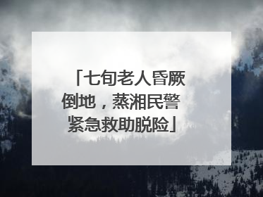 七旬老人昏厥倒地，蒸湘民警紧急救助脱险