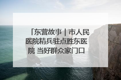 东营故事｜市人民医院精兵驻点胜东医院 当好群众家门口健康守护者