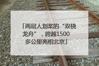 两层人划桨的“双桡龙舟”，跨越1500多公里亮相北京