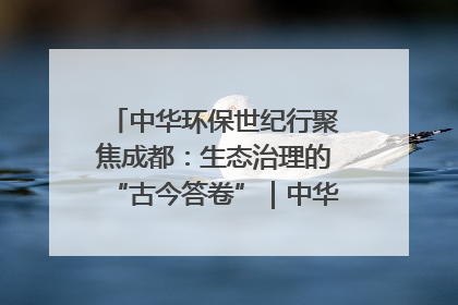 中华环保世纪行聚焦成都：生态治理的“古今答卷”｜中华环保世纪行