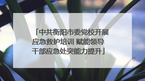 中共衡阳市委党校开展应急救护培训 赋能领导干部应急处突能力提升