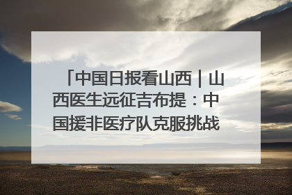 中国日报看山西｜山西医生远征吉布提：中国援非医疗队克服挑战救助非洲患者